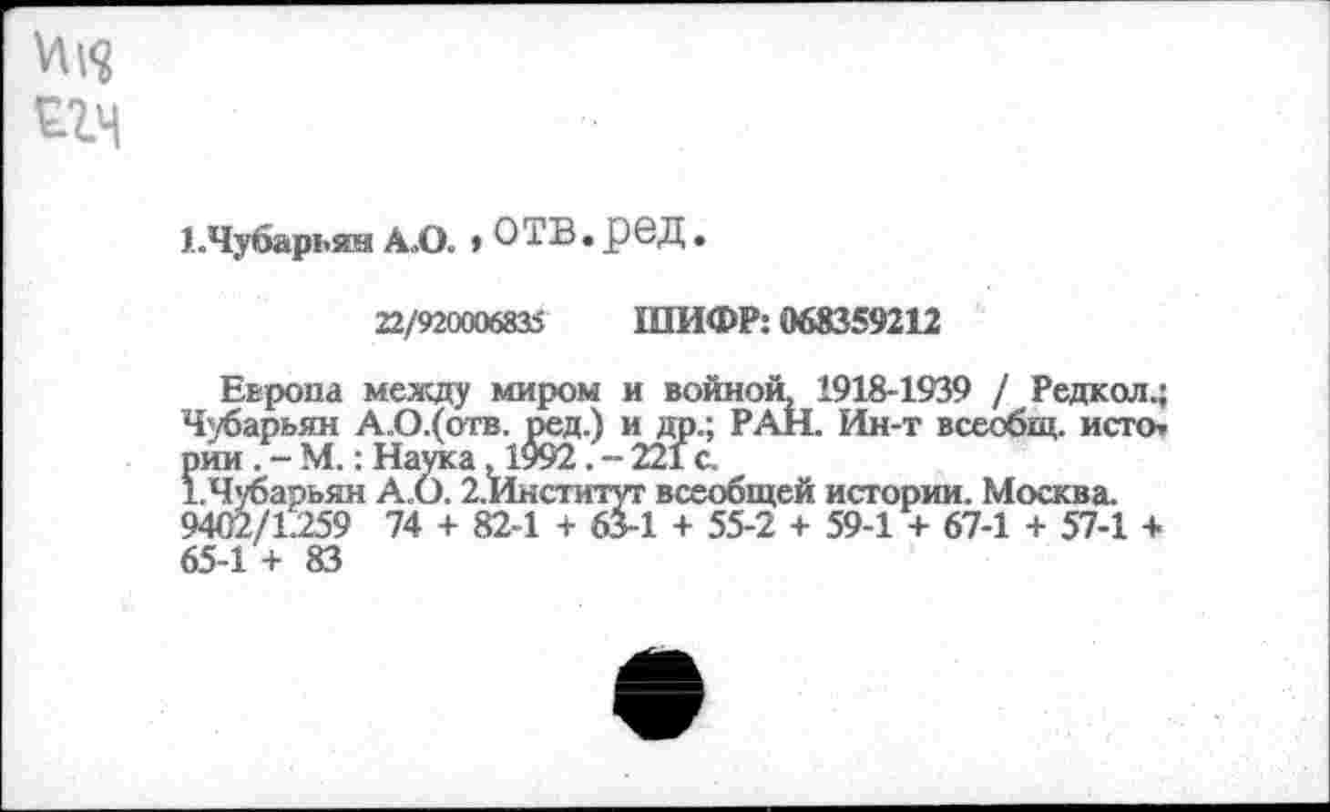 ﻿ед
ЕЧубарьян А.О. » ОТВ. рвД.
22/920006835 ШИФР: 068359212
Европа между миром и войной, 1918-1939 / Редкол.; Чубарьян А.О.(отв. ред.) и др.; РАН. Ин-т всеобщ, исто, рии . - М.; Наука 1992 .-221с.
ЕЧубарьян А.О. 2.Институт всеобщей истории. Москва. 9402/1.259 74 + 82-1 + 63-1 + 55-2 + 59-1 + 67-1 + 57-1 + 65-1 + 83